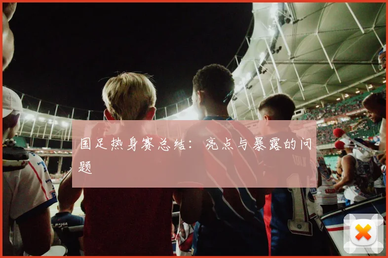 国足热身赛总结:亮点与暴露的问题