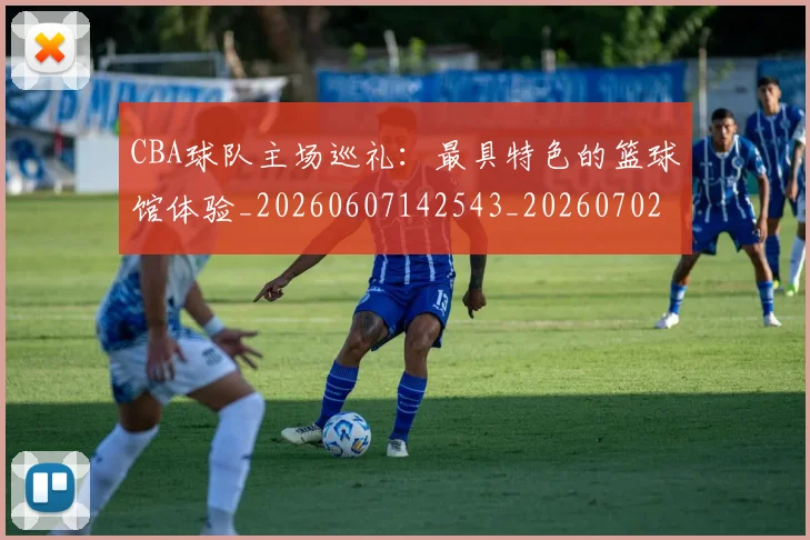 CBA球队主场巡礼：最具特色的篮球馆体验_20260607142543_20260702040558