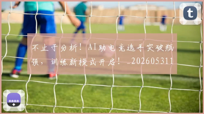 不止于分析！AI助电竞选手突破瓶颈，训练新模式开启！_20260531151309_20260702174946