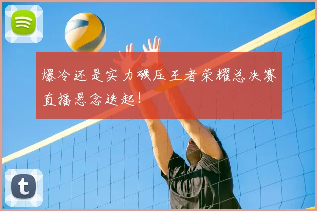 爆冷还是实力碾压王者荣耀总决赛直播悬念迭起！