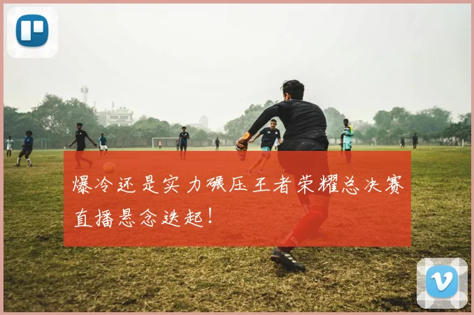爆冷还是实力碾压王者荣耀总决赛直播悬念迭起！