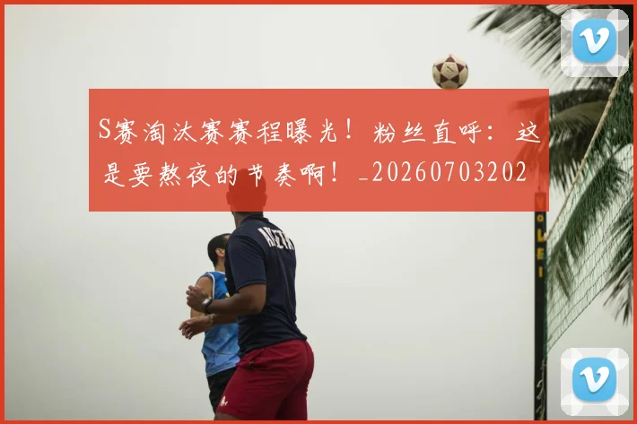 S赛淘汰赛赛程曝光！粉丝直呼：这是要熬夜的节奏啊！_20260703202658