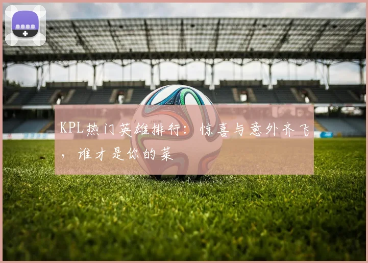 KPL热门英雄排行：惊喜与意外齐飞，谁才是你的菜