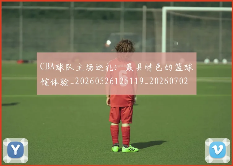 CBA球队主场巡礼：最具特色的篮球馆体验_20260526125119_20260702040555