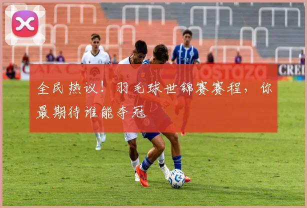 全民热议!羽毛球世锦赛赛程,你最期待谁能夺冠