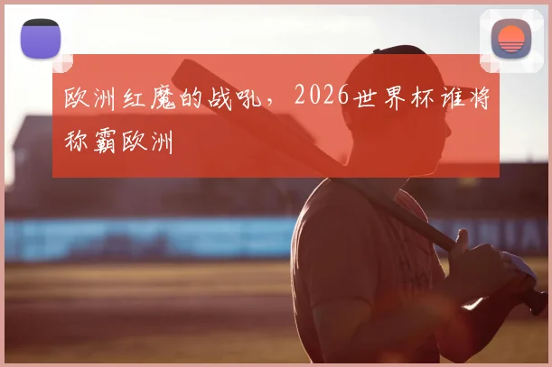 欧洲红魔的战吼,2026世界杯谁将称霸欧洲
