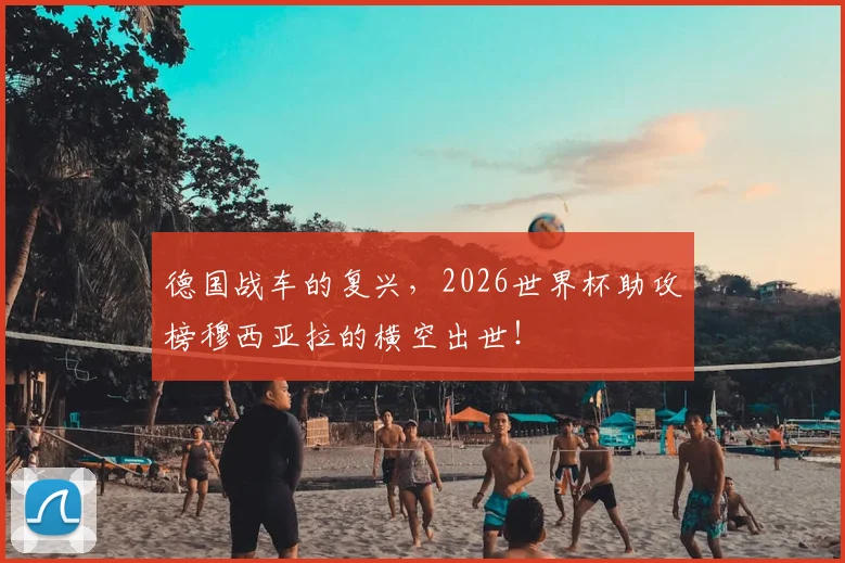 德国战车的复兴，2026世界杯助攻榜穆西亚拉的横空出世！