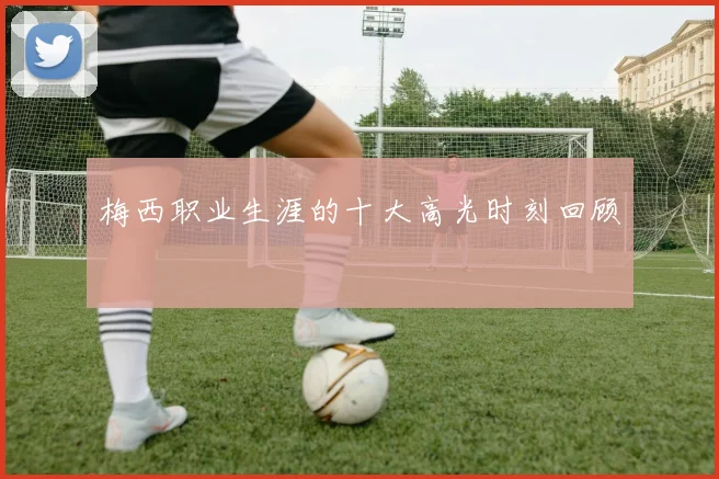 梅西职业生涯的十大高光时刻回顾