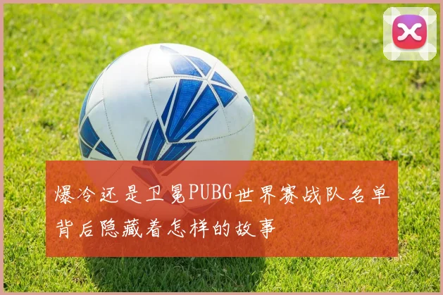 爆冷还是卫冕PUBG世界赛战队名单背后隐藏着怎样的故事