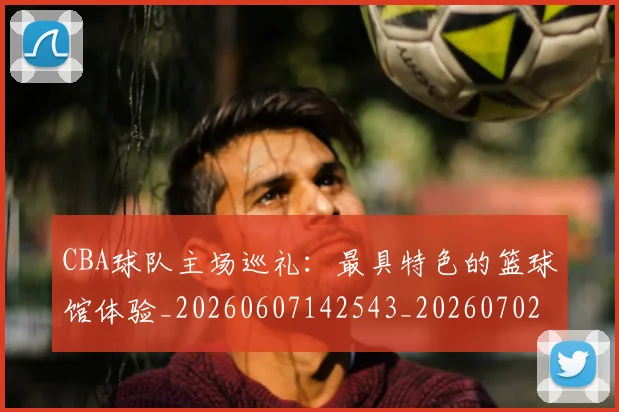 CBA球队主场巡礼：最具特色的篮球馆体验_20260607142543_20260702040558