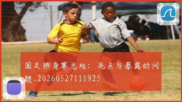 国足热身赛总结：亮点与暴露的问题_20260527111925